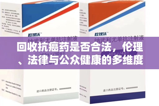 全国回收抗癌药是否合法，伦理、法律与公众健康的多维度探讨