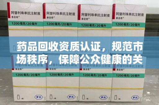 全国药品回收资质认证，规范市场秩序，保障公众健康的关键步骤