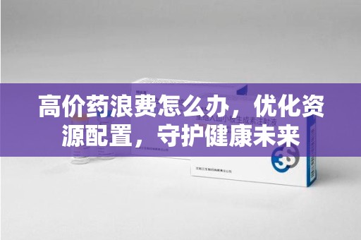 全国高价药浪费怎么办，优化资源配置，守护健康未来