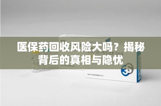 全国医保药回收风险大吗？揭秘背后的真相与隐忧