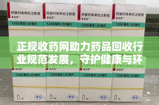 全国正规收药网助力药品回收行业规范发展，守护健康与环境