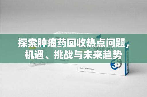 全国探索肿瘤药回收热点问题，机遇、挑战与未来趋势