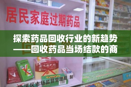 全国探索药品回收行业的新趋势——回收药品当场结款的商业逻辑