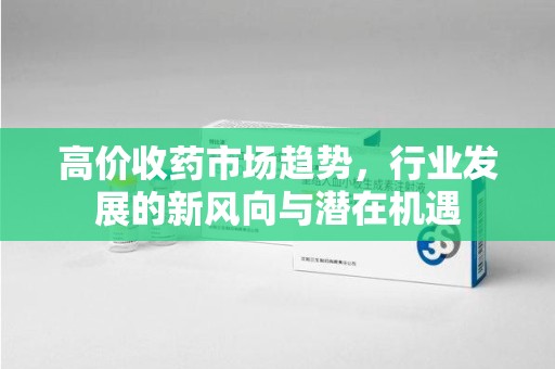 全国高价收药市场趋势，行业发展的新风向与潜在机遇