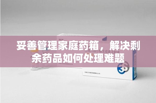 全国妥善管理家庭药箱，解决剩余药品如何处理难题