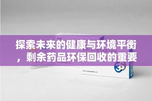 全国探索未来的健康与环境平衡，剩余药品环保回收的重要性