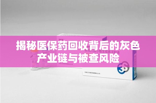 全国揭秘医保药回收背后的灰色产业链与被查风险