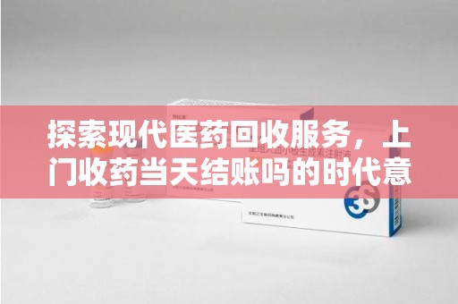 全国探索现代医药回收服务，上门收药当天结账吗的时代意义与实际操作