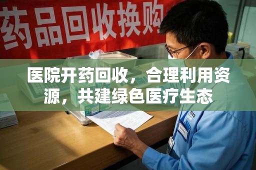 全国医院开药回收，合理利用资源，共建绿色医疗生态