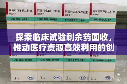 全国探索临床试验剩余药回收，推动医疗资源高效利用的创新路径