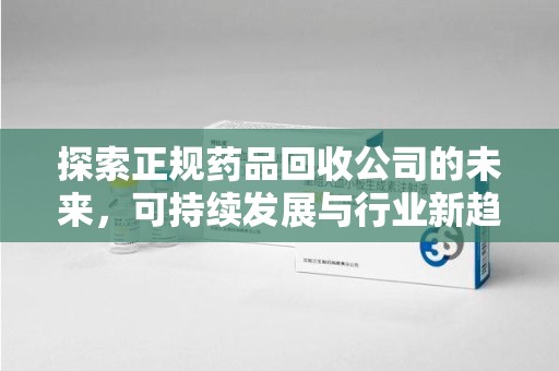 全国探索正规药品回收公司的未来，可持续发展与行业新趋势