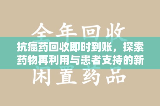 全国抗癌药回收即时到账，探索药物再利用与患者支持的新路径
