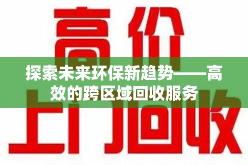全国探索未来环保新趋势——高效的跨区域回收服务