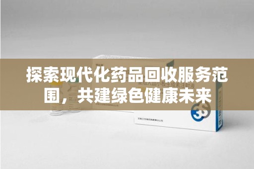 全国探索现代化药品回收服务范围，共建绿色健康未来