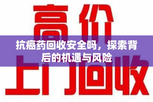 全国抗癌药回收安全吗，探索背后的机遇与风险