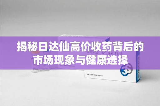 全国揭秘日达仙高价收药背后的市场现象与健康选择