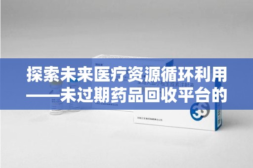 全国探索未来医疗资源循环利用——未过期药品回收平台的创新与实践