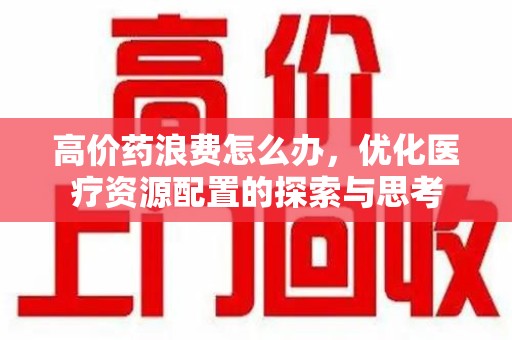 全国高价药浪费怎么办，优化医疗资源配置的探索与思考