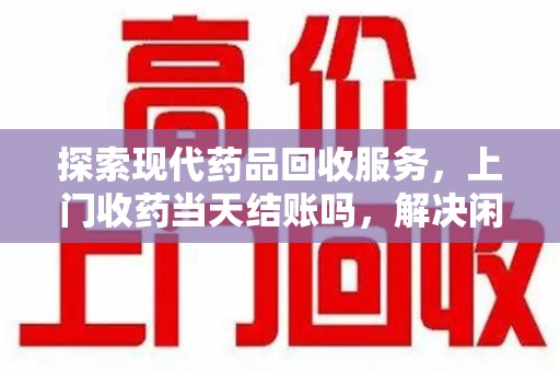 全国探索现代药品回收服务，上门收药当天结账吗，解决闲置药物难题