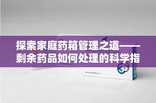 全国探索家庭药箱管理之道——剩余药品如何处理的科学指南
