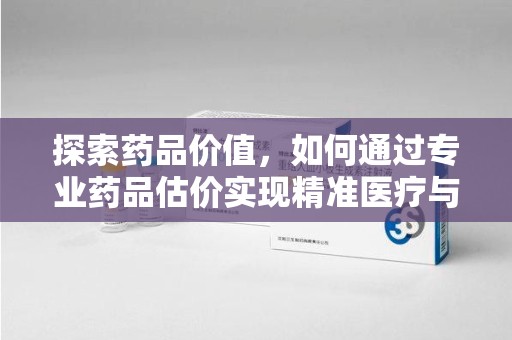 全国探索药品价值，如何通过专业药品估价实现精准医疗与经济平衡
