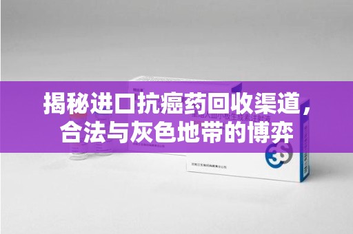 全国揭秘进口抗癌药回收渠道，合法与灰色地带的博弈