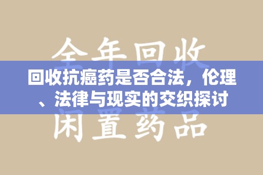 全国回收抗癌药是否合法，伦理、法律与现实的交织探讨