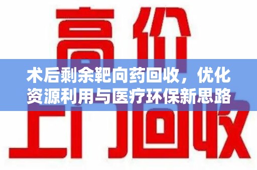 全国术后剩余靶向药回收，优化资源利用与医疗环保新思路